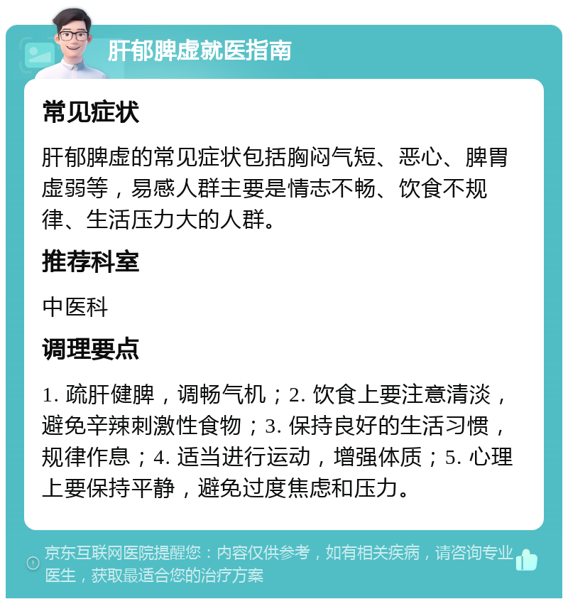 肝郁脾虚就医指南 常见症状 肝郁脾虚的常见症状包括胸闷气短、恶心、脾胃虚弱等，易感人群主要是情志不畅、饮食不规律、生活压力大的人群。 推荐科室 中医科 调理要点 1. 疏肝健脾，调畅气机；2. 饮食上要注意清淡，避免辛辣刺激性食物；3. 保持良好的生活习惯，规律作息；4. 适当进行运动，增强体质；5. 心理上要保持平静，避免过度焦虑和压力。