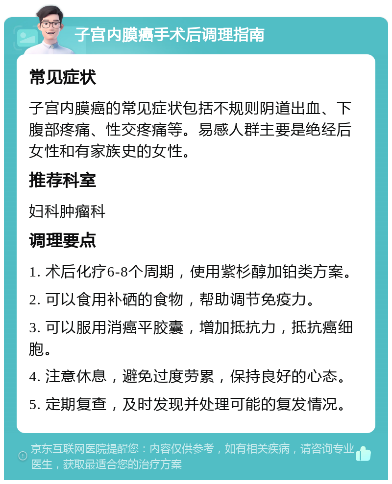 子宫内膜癌手术后调理指南 常见症状 子宫内膜癌的常见症状包括不规则阴道出血、下腹部疼痛、性交疼痛等。易感人群主要是绝经后女性和有家族史的女性。 推荐科室 妇科肿瘤科 调理要点 1. 术后化疗6-8个周期，使用紫杉醇加铂类方案。 2. 可以食用补硒的食物，帮助调节免疫力。 3. 可以服用消癌平胶囊，增加抵抗力，抵抗癌细胞。 4. 注意休息，避免过度劳累，保持良好的心态。 5. 定期复查，及时发现并处理可能的复发情况。