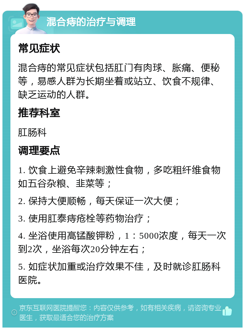 混合痔的治疗与调理 常见症状 混合痔的常见症状包括肛门有肉球、胀痛、便秘等，易感人群为长期坐着或站立、饮食不规律、缺乏运动的人群。 推荐科室 肛肠科 调理要点 1. 饮食上避免辛辣刺激性食物，多吃粗纤维食物如五谷杂粮、韭菜等； 2. 保持大便顺畅，每天保证一次大便； 3. 使用肛泰痔疮栓等药物治疗； 4. 坐浴使用高锰酸钾粉，1：5000浓度，每天一次到2次，坐浴每次20分钟左右； 5. 如症状加重或治疗效果不佳，及时就诊肛肠科医院。