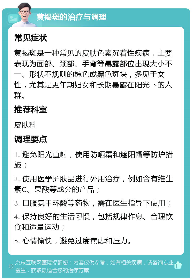 黄褐斑的治疗与调理 常见症状 黄褐斑是一种常见的皮肤色素沉着性疾病，主要表现为面部、颈部、手背等暴露部位出现大小不一、形状不规则的棕色或黑色斑块，多见于女性，尤其是更年期妇女和长期暴露在阳光下的人群。 推荐科室 皮肤科 调理要点 1. 避免阳光直射，使用防晒霜和遮阳帽等防护措施； 2. 使用医学护肤品进行外用治疗，例如含有维生素C、果酸等成分的产品； 3. 口服氨甲环酸等药物，需在医生指导下使用； 4. 保持良好的生活习惯，包括规律作息、合理饮食和适量运动； 5. 心情愉快，避免过度焦虑和压力。