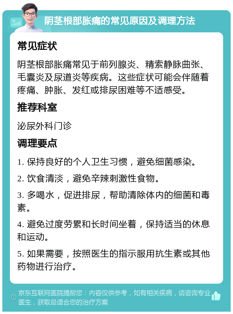 阴茎根部胀痛的常见原因及调理方法 常见症状 阴茎根部胀痛常见于前列腺炎、精索静脉曲张、毛囊炎及尿道炎等疾病。这些症状可能会伴随着疼痛、肿胀、发红或排尿困难等不适感受。 推荐科室 泌尿外科门诊 调理要点 1. 保持良好的个人卫生习惯，避免细菌感染。 2. 饮食清淡，避免辛辣刺激性食物。 3. 多喝水，促进排尿，帮助清除体内的细菌和毒素。 4. 避免过度劳累和长时间坐着，保持适当的休息和运动。 5. 如果需要，按照医生的指示服用抗生素或其他药物进行治疗。