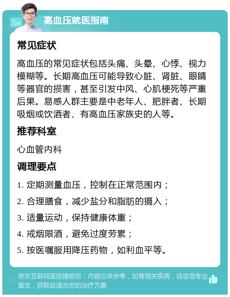 高血压就医指南 常见症状 高血压的常见症状包括头痛、头晕、心悸、视力模糊等。长期高血压可能导致心脏、肾脏、眼睛等器官的损害，甚至引发中风、心肌梗死等严重后果。易感人群主要是中老年人、肥胖者、长期吸烟或饮酒者、有高血压家族史的人等。 推荐科室 心血管内科 调理要点 1. 定期测量血压，控制在正常范围内； 2. 合理膳食，减少盐分和脂肪的摄入； 3. 适量运动，保持健康体重； 4. 戒烟限酒，避免过度劳累； 5. 按医嘱服用降压药物，如利血平等。