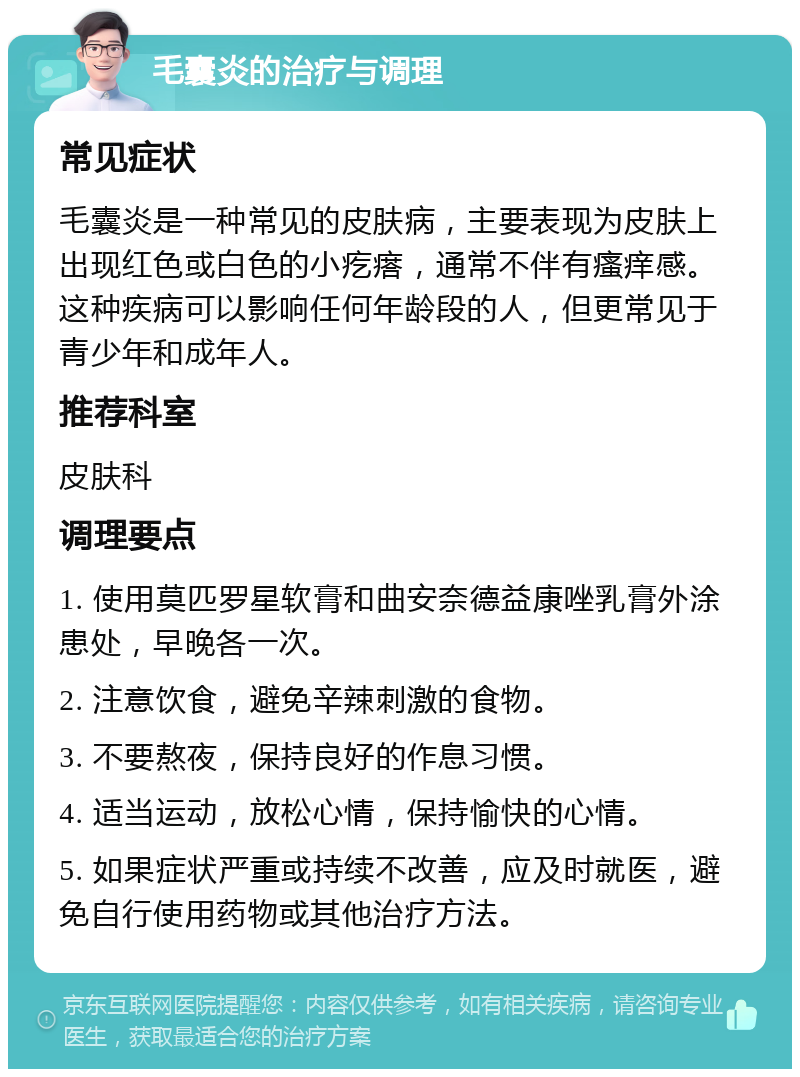 毛囊炎的治疗与调理 常见症状 毛囊炎是一种常见的皮肤病，主要表现为皮肤上出现红色或白色的小疙瘩，通常不伴有瘙痒感。这种疾病可以影响任何年龄段的人，但更常见于青少年和成年人。 推荐科室 皮肤科 调理要点 1. 使用莫匹罗星软膏和曲安奈德益康唑乳膏外涂患处，早晚各一次。 2. 注意饮食，避免辛辣刺激的食物。 3. 不要熬夜，保持良好的作息习惯。 4. 适当运动，放松心情，保持愉快的心情。 5. 如果症状严重或持续不改善，应及时就医，避免自行使用药物或其他治疗方法。