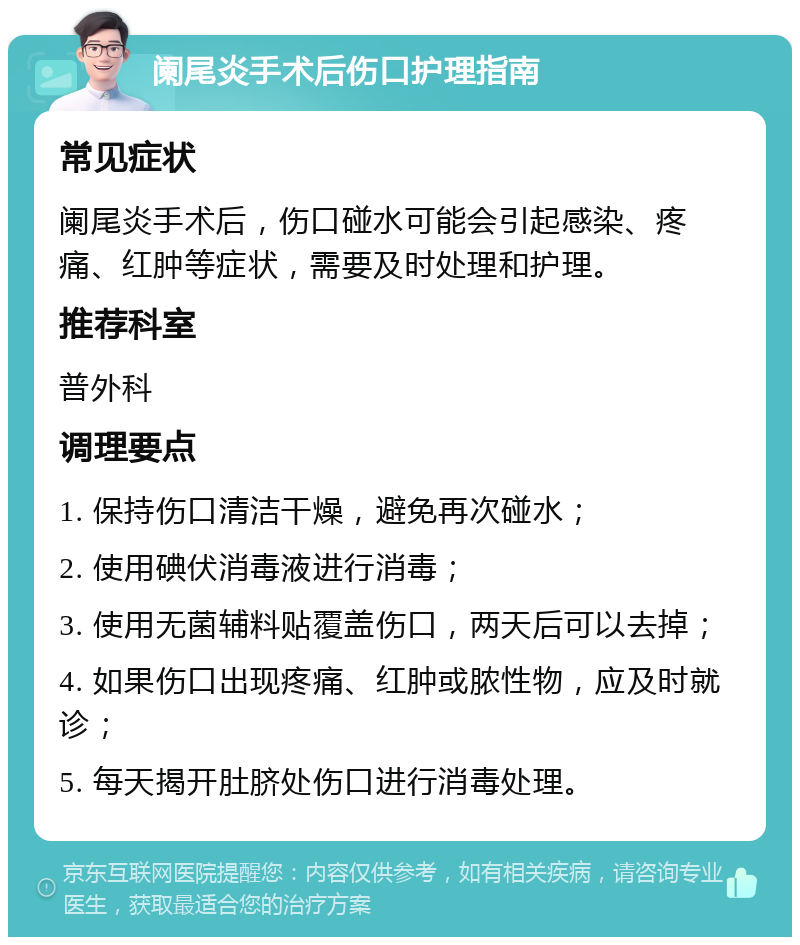 阑尾炎手术后伤口护理指南 常见症状 阑尾炎手术后，伤口碰水可能会引起感染、疼痛、红肿等症状，需要及时处理和护理。 推荐科室 普外科 调理要点 1. 保持伤口清洁干燥，避免再次碰水； 2. 使用碘伏消毒液进行消毒； 3. 使用无菌辅料贴覆盖伤口，两天后可以去掉； 4. 如果伤口出现疼痛、红肿或脓性物，应及时就诊； 5. 每天揭开肚脐处伤口进行消毒处理。