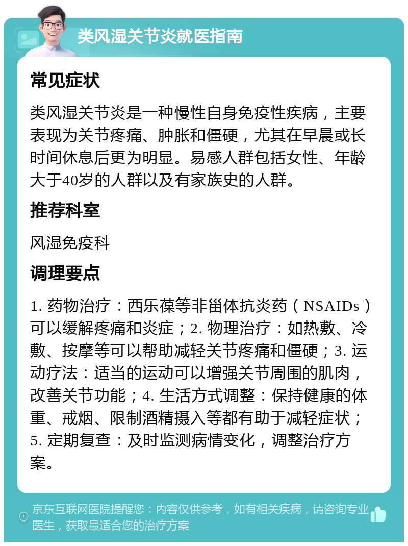 类风湿关节炎就医指南 常见症状 类风湿关节炎是一种慢性自身免疫性疾病，主要表现为关节疼痛、肿胀和僵硬，尤其在早晨或长时间休息后更为明显。易感人群包括女性、年龄大于40岁的人群以及有家族史的人群。 推荐科室 风湿免疫科 调理要点 1. 药物治疗：西乐葆等非甾体抗炎药（NSAIDs）可以缓解疼痛和炎症；2. 物理治疗：如热敷、冷敷、按摩等可以帮助减轻关节疼痛和僵硬；3. 运动疗法：适当的运动可以增强关节周围的肌肉，改善关节功能；4. 生活方式调整：保持健康的体重、戒烟、限制酒精摄入等都有助于减轻症状；5. 定期复查：及时监测病情变化，调整治疗方案。