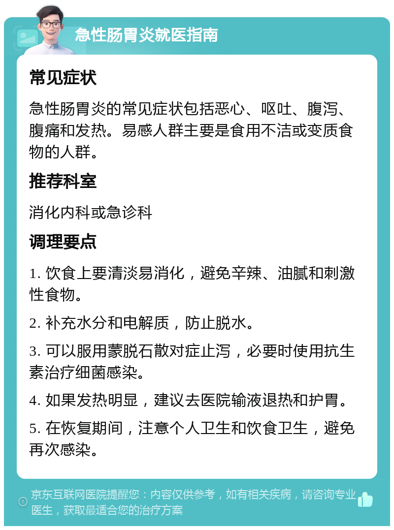 急性肠胃炎就医指南 常见症状 急性肠胃炎的常见症状包括恶心、呕吐、腹泻、腹痛和发热。易感人群主要是食用不洁或变质食物的人群。 推荐科室 消化内科或急诊科 调理要点 1. 饮食上要清淡易消化，避免辛辣、油腻和刺激性食物。 2. 补充水分和电解质，防止脱水。 3. 可以服用蒙脱石散对症止泻，必要时使用抗生素治疗细菌感染。 4. 如果发热明显，建议去医院输液退热和护胃。 5. 在恢复期间，注意个人卫生和饮食卫生，避免再次感染。