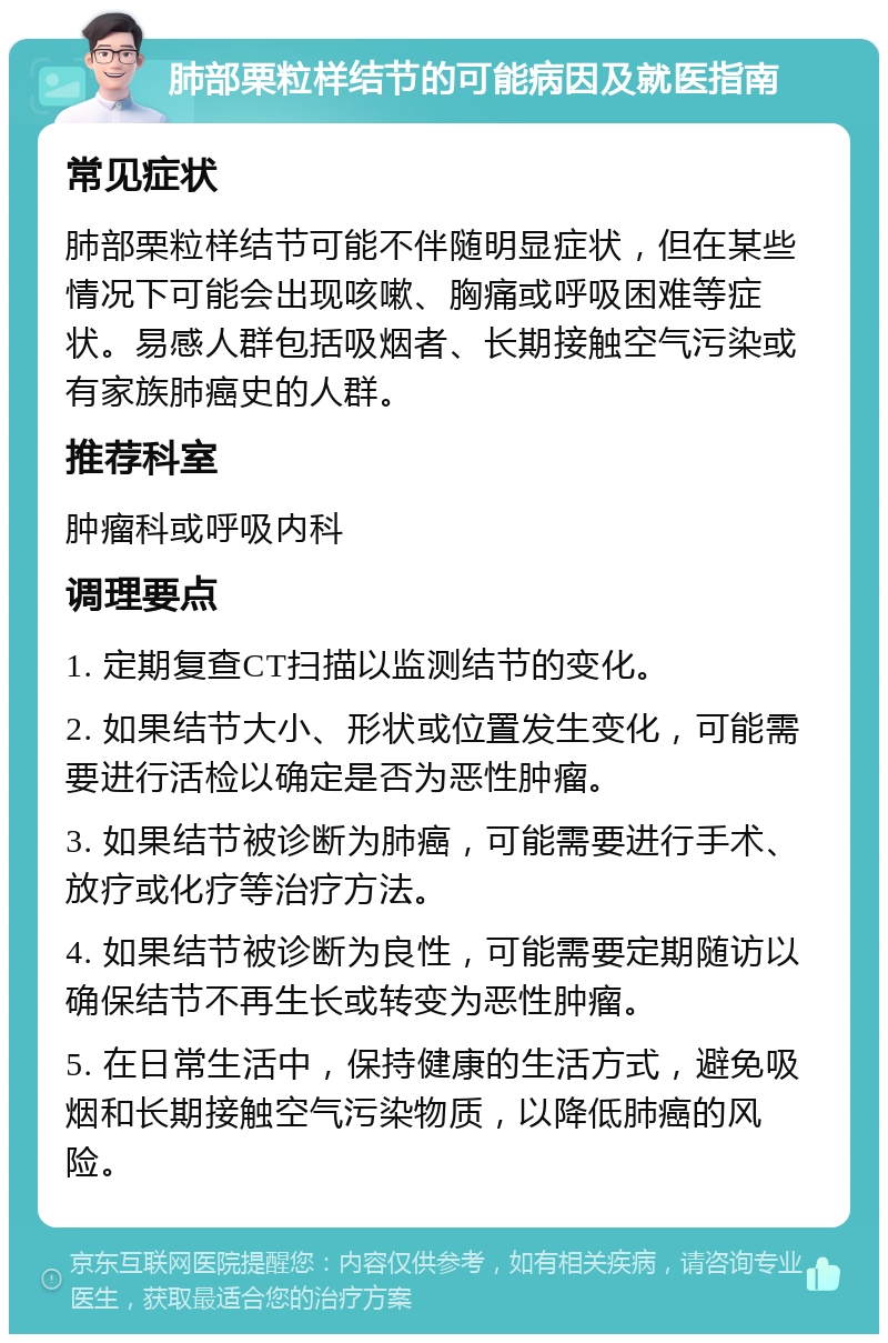 肺部栗粒样结节的可能病因及就医指南 常见症状 肺部栗粒样结节可能不伴随明显症状，但在某些情况下可能会出现咳嗽、胸痛或呼吸困难等症状。易感人群包括吸烟者、长期接触空气污染或有家族肺癌史的人群。 推荐科室 肿瘤科或呼吸内科 调理要点 1. 定期复查CT扫描以监测结节的变化。 2. 如果结节大小、形状或位置发生变化，可能需要进行活检以确定是否为恶性肿瘤。 3. 如果结节被诊断为肺癌，可能需要进行手术、放疗或化疗等治疗方法。 4. 如果结节被诊断为良性，可能需要定期随访以确保结节不再生长或转变为恶性肿瘤。 5. 在日常生活中，保持健康的生活方式，避免吸烟和长期接触空气污染物质，以降低肺癌的风险。