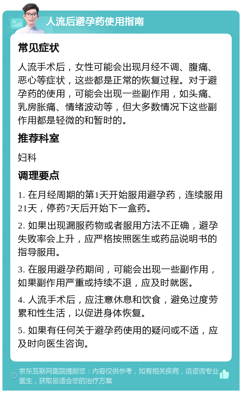 人流后避孕药使用指南 常见症状 人流手术后，女性可能会出现月经不调、腹痛、恶心等症状，这些都是正常的恢复过程。对于避孕药的使用，可能会出现一些副作用，如头痛、乳房胀痛、情绪波动等，但大多数情况下这些副作用都是轻微的和暂时的。 推荐科室 妇科 调理要点 1. 在月经周期的第1天开始服用避孕药，连续服用21天，停药7天后开始下一盒药。 2. 如果出现漏服药物或者服用方法不正确，避孕失败率会上升，应严格按照医生或药品说明书的指导服用。 3. 在服用避孕药期间，可能会出现一些副作用，如果副作用严重或持续不退，应及时就医。 4. 人流手术后，应注意休息和饮食，避免过度劳累和性生活，以促进身体恢复。 5. 如果有任何关于避孕药使用的疑问或不适，应及时向医生咨询。