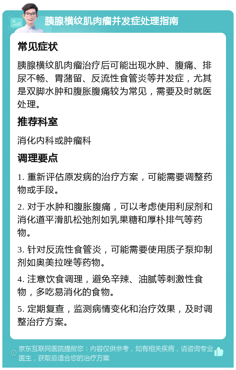 胰腺横纹肌肉瘤并发症处理指南 常见症状 胰腺横纹肌肉瘤治疗后可能出现水肿、腹痛、排尿不畅、胃潴留、反流性食管炎等并发症，尤其是双脚水肿和腹胀腹痛较为常见，需要及时就医处理。 推荐科室 消化内科或肿瘤科 调理要点 1. 重新评估原发病的治疗方案，可能需要调整药物或手段。 2. 对于水肿和腹胀腹痛，可以考虑使用利尿剂和消化道平滑肌松弛剂如乳果糖和厚朴排气等药物。 3. 针对反流性食管炎，可能需要使用质子泵抑制剂如奥美拉唑等药物。 4. 注意饮食调理，避免辛辣、油腻等刺激性食物，多吃易消化的食物。 5. 定期复查，监测病情变化和治疗效果，及时调整治疗方案。