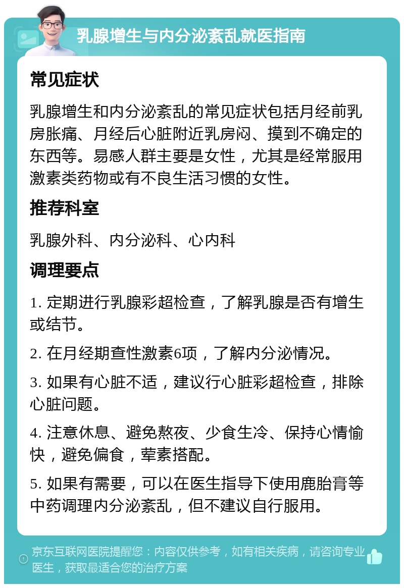 乳腺增生与内分泌紊乱就医指南 常见症状 乳腺增生和内分泌紊乱的常见症状包括月经前乳房胀痛、月经后心脏附近乳房闷、摸到不确定的东西等。易感人群主要是女性，尤其是经常服用激素类药物或有不良生活习惯的女性。 推荐科室 乳腺外科、内分泌科、心内科 调理要点 1. 定期进行乳腺彩超检查，了解乳腺是否有增生或结节。 2. 在月经期查性激素6项，了解内分泌情况。 3. 如果有心脏不适，建议行心脏彩超检查，排除心脏问题。 4. 注意休息、避免熬夜、少食生冷、保持心情愉快，避免偏食，荤素搭配。 5. 如果有需要，可以在医生指导下使用鹿胎膏等中药调理内分泌紊乱，但不建议自行服用。