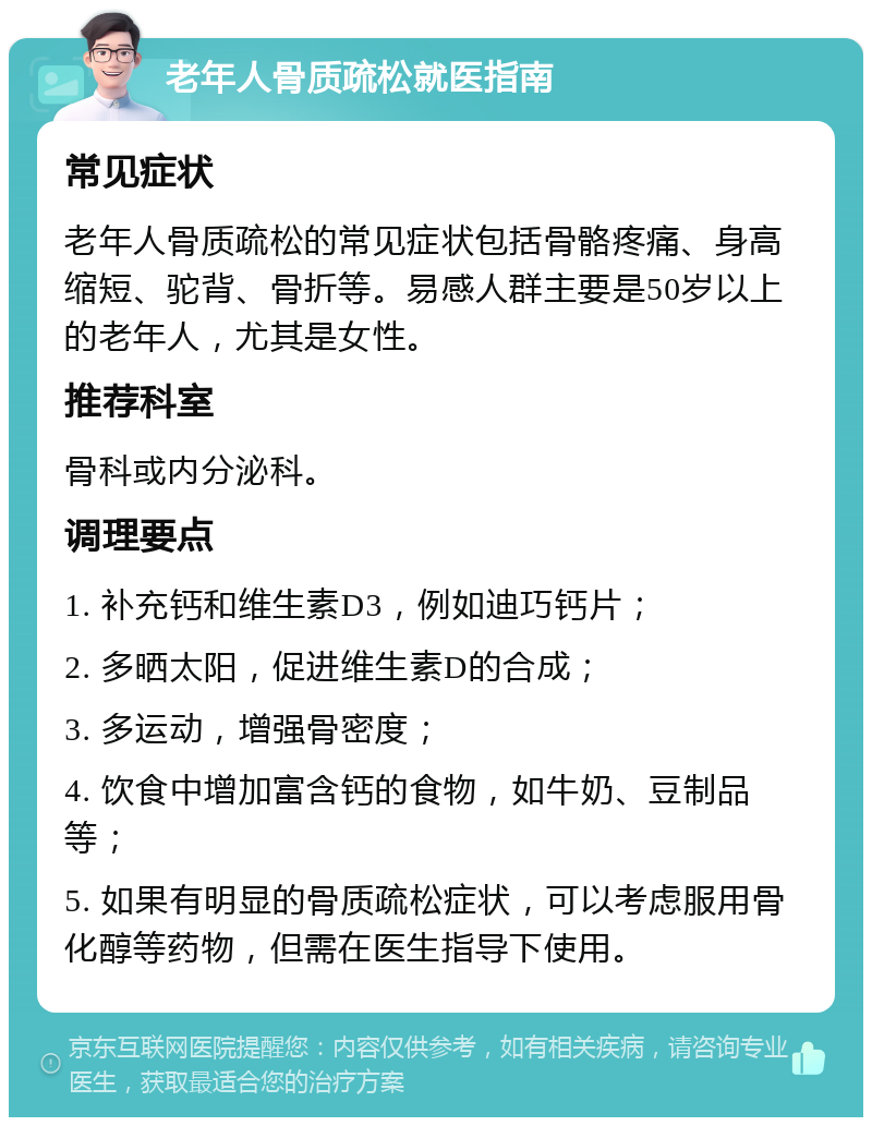 老年人骨质疏松就医指南 常见症状 老年人骨质疏松的常见症状包括骨骼疼痛、身高缩短、驼背、骨折等。易感人群主要是50岁以上的老年人，尤其是女性。 推荐科室 骨科或内分泌科。 调理要点 1. 补充钙和维生素D3，例如迪巧钙片； 2. 多晒太阳，促进维生素D的合成； 3. 多运动，增强骨密度； 4. 饮食中增加富含钙的食物，如牛奶、豆制品等； 5. 如果有明显的骨质疏松症状，可以考虑服用骨化醇等药物，但需在医生指导下使用。