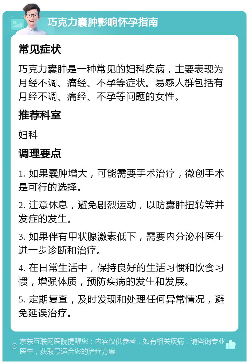 巧克力囊肿影响怀孕指南 常见症状 巧克力囊肿是一种常见的妇科疾病，主要表现为月经不调、痛经、不孕等症状。易感人群包括有月经不调、痛经、不孕等问题的女性。 推荐科室 妇科 调理要点 1. 如果囊肿增大，可能需要手术治疗，微创手术是可行的选择。 2. 注意休息，避免剧烈运动，以防囊肿扭转等并发症的发生。 3. 如果伴有甲状腺激素低下，需要内分泌科医生进一步诊断和治疗。 4. 在日常生活中，保持良好的生活习惯和饮食习惯，增强体质，预防疾病的发生和发展。 5. 定期复查，及时发现和处理任何异常情况，避免延误治疗。