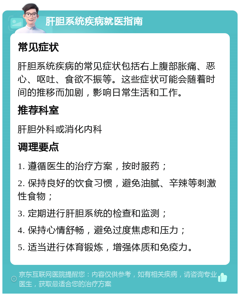 肝胆系统疾病就医指南 常见症状 肝胆系统疾病的常见症状包括右上腹部胀痛、恶心、呕吐、食欲不振等。这些症状可能会随着时间的推移而加剧，影响日常生活和工作。 推荐科室 肝胆外科或消化内科 调理要点 1. 遵循医生的治疗方案，按时服药； 2. 保持良好的饮食习惯，避免油腻、辛辣等刺激性食物； 3. 定期进行肝胆系统的检查和监测； 4. 保持心情舒畅，避免过度焦虑和压力； 5. 适当进行体育锻炼，增强体质和免疫力。