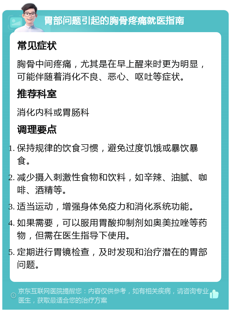 胃部问题引起的胸骨疼痛就医指南 常见症状 胸骨中间疼痛，尤其是在早上醒来时更为明显，可能伴随着消化不良、恶心、呕吐等症状。 推荐科室 消化内科或胃肠科 调理要点 保持规律的饮食习惯，避免过度饥饿或暴饮暴食。 减少摄入刺激性食物和饮料，如辛辣、油腻、咖啡、酒精等。 适当运动，增强身体免疫力和消化系统功能。 如果需要，可以服用胃酸抑制剂如奥美拉唑等药物，但需在医生指导下使用。 定期进行胃镜检查，及时发现和治疗潜在的胃部问题。