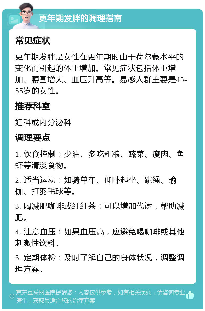 更年期发胖的调理指南 常见症状 更年期发胖是女性在更年期时由于荷尔蒙水平的变化而引起的体重增加。常见症状包括体重增加、腰围增大、血压升高等。易感人群主要是45-55岁的女性。 推荐科室 妇科或内分泌科 调理要点 1. 饮食控制：少油、多吃粗粮、蔬菜、瘦肉、鱼虾等清淡食物。 2. 适当运动：如骑单车、仰卧起坐、跳绳、瑜伽、打羽毛球等。 3. 喝减肥咖啡或纤纤茶：可以增加代谢，帮助减肥。 4. 注意血压：如果血压高，应避免喝咖啡或其他刺激性饮料。 5. 定期体检：及时了解自己的身体状况，调整调理方案。