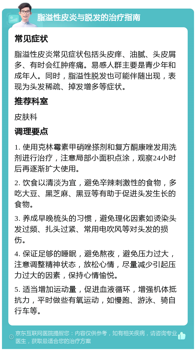 脂溢性皮炎与脱发的治疗指南 常见症状 脂溢性皮炎常见症状包括头皮痒、油腻、头皮屑多、有时会红肿疼痛。易感人群主要是青少年和成年人。同时，脂溢性脱发也可能伴随出现，表现为头发稀疏、掉发增多等症状。 推荐科室 皮肤科 调理要点 1. 使用克林霉素甲硝唑搽剂和复方酮康唑发用洗剂进行治疗，注意局部小面积点涂，观察24小时后再逐渐扩大使用。 2. 饮食以清淡为宜，避免辛辣刺激性的食物，多吃大豆、黑芝麻、黑豆等有助于促进头发生长的食物。 3. 养成早晚梳头的习惯，避免理化因素如烫染头发过频、扎头过紧、常用电吹风等对头发的损伤。 4. 保证足够的睡眠，避免熬夜，避免压力过大，注意调整精神状态，放松心情，尽量减少引起压力过大的因素，保持心情愉悦。 5. 适当增加运动量，促进血液循环，增强机体抵抗力，平时做些有氧运动，如慢跑、游泳、骑自行车等。