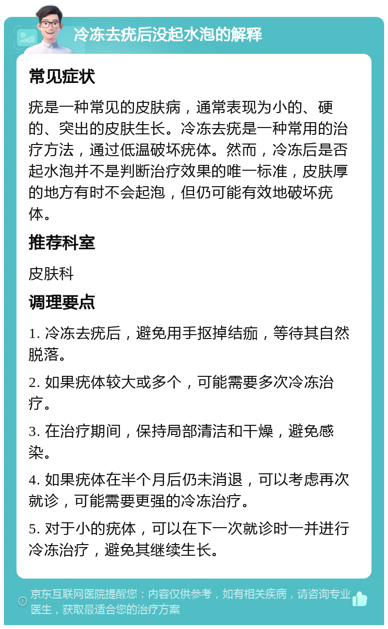 冷冻去疣后没起水泡的解释 常见症状 疣是一种常见的皮肤病，通常表现为小的、硬的、突出的皮肤生长。冷冻去疣是一种常用的治疗方法，通过低温破坏疣体。然而，冷冻后是否起水泡并不是判断治疗效果的唯一标准，皮肤厚的地方有时不会起泡，但仍可能有效地破坏疣体。 推荐科室 皮肤科 调理要点 1. 冷冻去疣后，避免用手抠掉结痂，等待其自然脱落。 2. 如果疣体较大或多个，可能需要多次冷冻治疗。 3. 在治疗期间，保持局部清洁和干燥，避免感染。 4. 如果疣体在半个月后仍未消退，可以考虑再次就诊，可能需要更强的冷冻治疗。 5. 对于小的疣体，可以在下一次就诊时一并进行冷冻治疗，避免其继续生长。