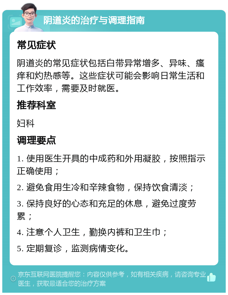 阴道炎的治疗与调理指南 常见症状 阴道炎的常见症状包括白带异常增多、异味、瘙痒和灼热感等。这些症状可能会影响日常生活和工作效率，需要及时就医。 推荐科室 妇科 调理要点 1. 使用医生开具的中成药和外用凝胶，按照指示正确使用； 2. 避免食用生冷和辛辣食物，保持饮食清淡； 3. 保持良好的心态和充足的休息，避免过度劳累； 4. 注意个人卫生，勤换内裤和卫生巾； 5. 定期复诊，监测病情变化。