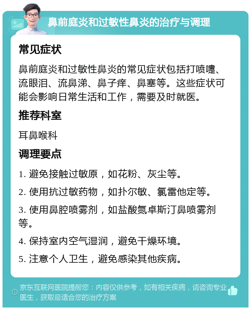 鼻前庭炎和过敏性鼻炎的治疗与调理 常见症状 鼻前庭炎和过敏性鼻炎的常见症状包括打喷嚏、流眼泪、流鼻涕、鼻子痒、鼻塞等。这些症状可能会影响日常生活和工作，需要及时就医。 推荐科室 耳鼻喉科 调理要点 1. 避免接触过敏原，如花粉、灰尘等。 2. 使用抗过敏药物，如扑尔敏、氯雷他定等。 3. 使用鼻腔喷雾剂，如盐酸氮卓斯汀鼻喷雾剂等。 4. 保持室内空气湿润，避免干燥环境。 5. 注意个人卫生，避免感染其他疾病。