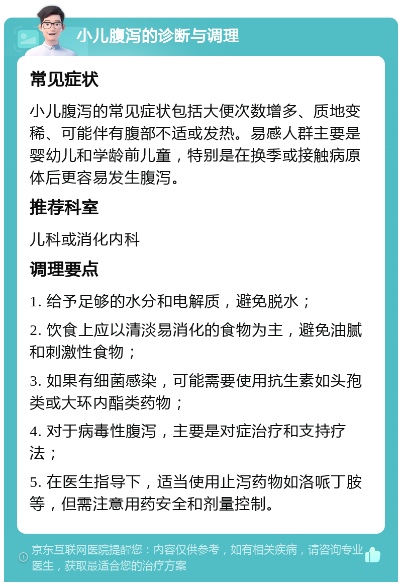 小儿腹泻的诊断与调理 常见症状 小儿腹泻的常见症状包括大便次数增多、质地变稀、可能伴有腹部不适或发热。易感人群主要是婴幼儿和学龄前儿童，特别是在换季或接触病原体后更容易发生腹泻。 推荐科室 儿科或消化内科 调理要点 1. 给予足够的水分和电解质，避免脱水； 2. 饮食上应以清淡易消化的食物为主，避免油腻和刺激性食物； 3. 如果有细菌感染，可能需要使用抗生素如头孢类或大环内酯类药物； 4. 对于病毒性腹泻，主要是对症治疗和支持疗法； 5. 在医生指导下，适当使用止泻药物如洛哌丁胺等，但需注意用药安全和剂量控制。