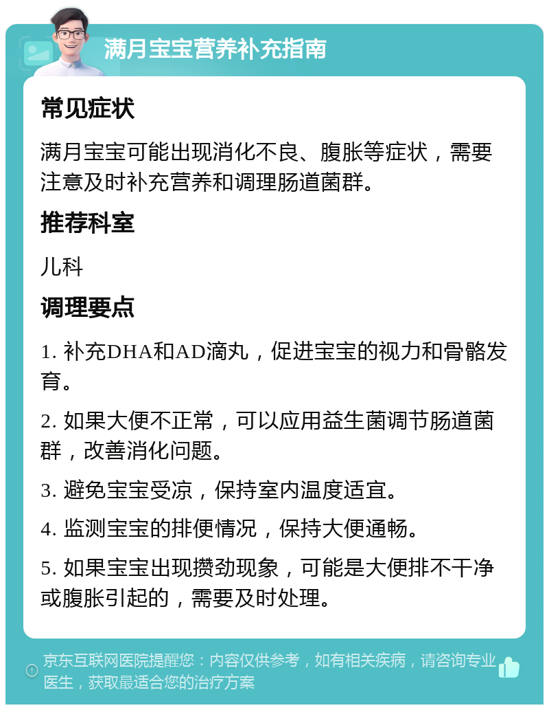 满月宝宝营养补充指南 常见症状 满月宝宝可能出现消化不良、腹胀等症状，需要注意及时补充营养和调理肠道菌群。 推荐科室 儿科 调理要点 1. 补充DHA和AD滴丸，促进宝宝的视力和骨骼发育。 2. 如果大便不正常，可以应用益生菌调节肠道菌群，改善消化问题。 3. 避免宝宝受凉，保持室内温度适宜。 4. 监测宝宝的排便情况，保持大便通畅。 5. 如果宝宝出现攒劲现象，可能是大便排不干净或腹胀引起的，需要及时处理。