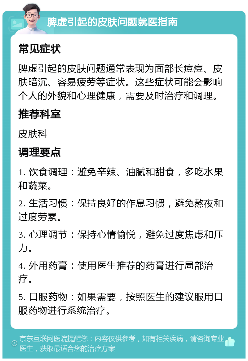 脾虚引起的皮肤问题就医指南 常见症状 脾虚引起的皮肤问题通常表现为面部长痘痘、皮肤暗沉、容易疲劳等症状。这些症状可能会影响个人的外貌和心理健康，需要及时治疗和调理。 推荐科室 皮肤科 调理要点 1. 饮食调理：避免辛辣、油腻和甜食，多吃水果和蔬菜。 2. 生活习惯：保持良好的作息习惯，避免熬夜和过度劳累。 3. 心理调节：保持心情愉悦，避免过度焦虑和压力。 4. 外用药膏：使用医生推荐的药膏进行局部治疗。 5. 口服药物：如果需要，按照医生的建议服用口服药物进行系统治疗。