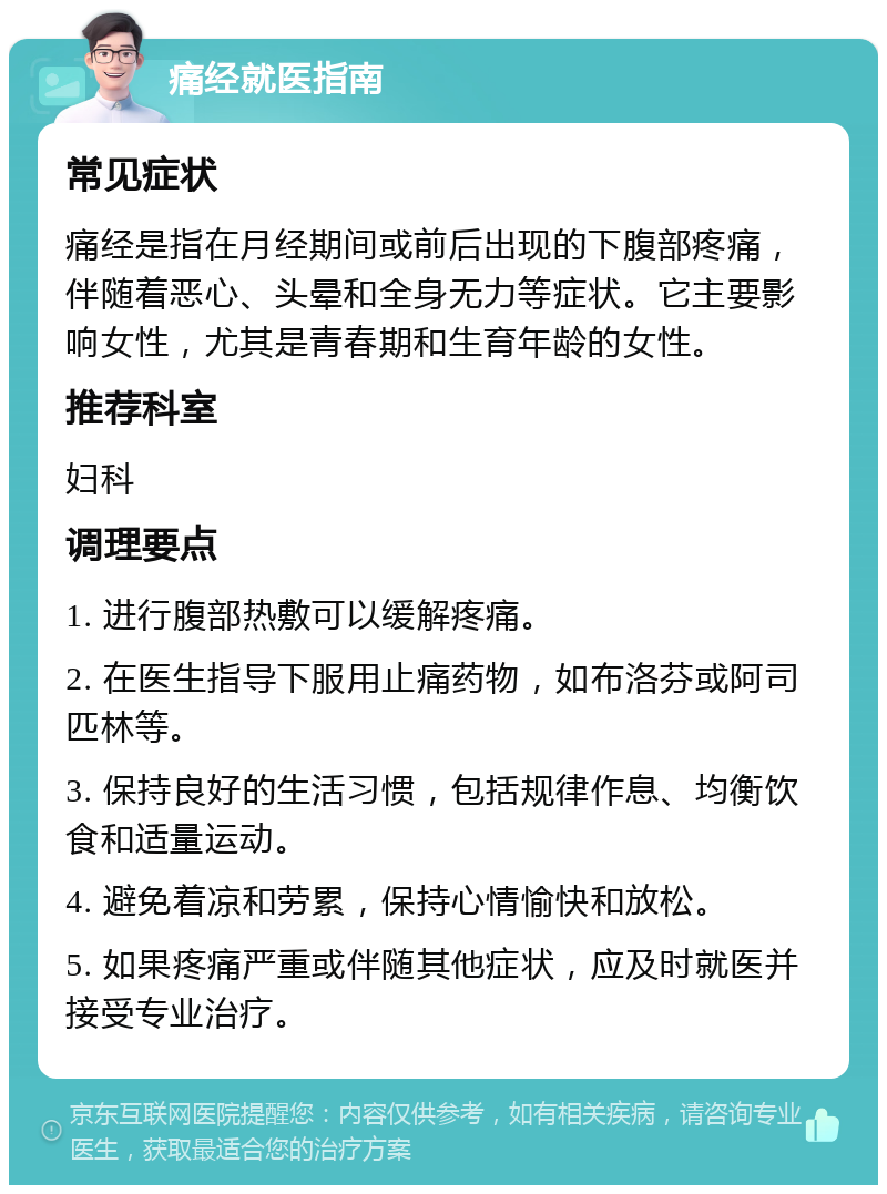 痛经就医指南 常见症状 痛经是指在月经期间或前后出现的下腹部疼痛，伴随着恶心、头晕和全身无力等症状。它主要影响女性，尤其是青春期和生育年龄的女性。 推荐科室 妇科 调理要点 1. 进行腹部热敷可以缓解疼痛。 2. 在医生指导下服用止痛药物，如布洛芬或阿司匹林等。 3. 保持良好的生活习惯，包括规律作息、均衡饮食和适量运动。 4. 避免着凉和劳累，保持心情愉快和放松。 5. 如果疼痛严重或伴随其他症状，应及时就医并接受专业治疗。