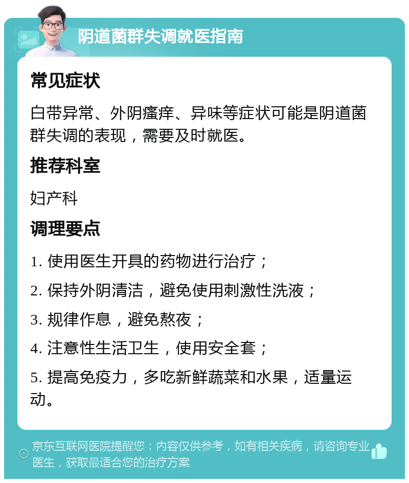 阴道菌群失调就医指南 常见症状 白带异常、外阴瘙痒、异味等症状可能是阴道菌群失调的表现，需要及时就医。 推荐科室 妇产科 调理要点 1. 使用医生开具的药物进行治疗； 2. 保持外阴清洁，避免使用刺激性洗液； 3. 规律作息，避免熬夜； 4. 注意性生活卫生，使用安全套； 5. 提高免疫力，多吃新鲜蔬菜和水果，适量运动。