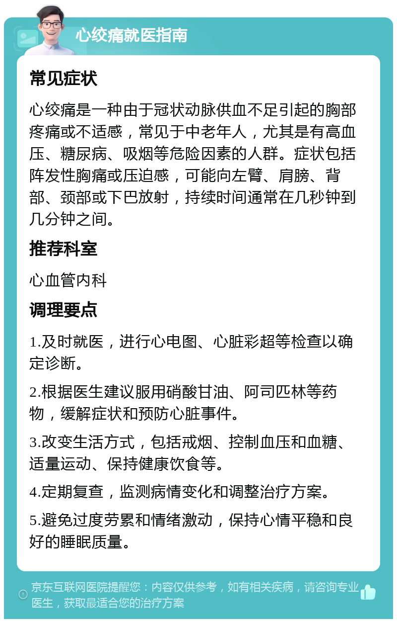 心绞痛就医指南 常见症状 心绞痛是一种由于冠状动脉供血不足引起的胸部疼痛或不适感，常见于中老年人，尤其是有高血压、糖尿病、吸烟等危险因素的人群。症状包括阵发性胸痛或压迫感，可能向左臂、肩膀、背部、颈部或下巴放射，持续时间通常在几秒钟到几分钟之间。 推荐科室 心血管内科 调理要点 1.及时就医，进行心电图、心脏彩超等检查以确定诊断。 2.根据医生建议服用硝酸甘油、阿司匹林等药物，缓解症状和预防心脏事件。 3.改变生活方式，包括戒烟、控制血压和血糖、适量运动、保持健康饮食等。 4.定期复查，监测病情变化和调整治疗方案。 5.避免过度劳累和情绪激动，保持心情平稳和良好的睡眠质量。