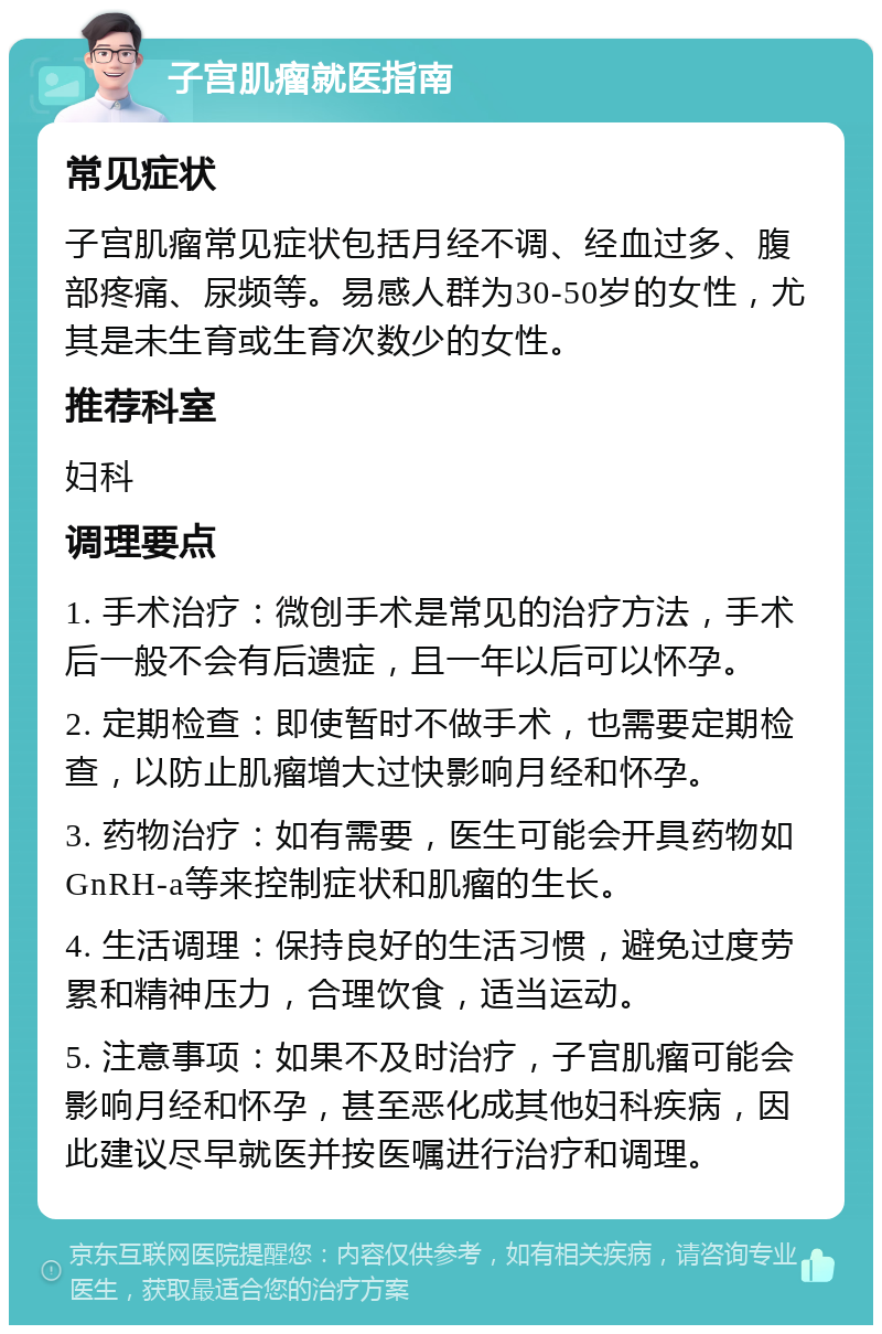 子宫肌瘤就医指南 常见症状 子宫肌瘤常见症状包括月经不调、经血过多、腹部疼痛、尿频等。易感人群为30-50岁的女性，尤其是未生育或生育次数少的女性。 推荐科室 妇科 调理要点 1. 手术治疗：微创手术是常见的治疗方法，手术后一般不会有后遗症，且一年以后可以怀孕。 2. 定期检查：即使暂时不做手术，也需要定期检查，以防止肌瘤增大过快影响月经和怀孕。 3. 药物治疗：如有需要，医生可能会开具药物如GnRH-a等来控制症状和肌瘤的生长。 4. 生活调理：保持良好的生活习惯，避免过度劳累和精神压力，合理饮食，适当运动。 5. 注意事项：如果不及时治疗，子宫肌瘤可能会影响月经和怀孕，甚至恶化成其他妇科疾病，因此建议尽早就医并按医嘱进行治疗和调理。