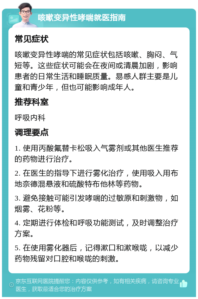 咳嗽变异性哮喘就医指南 常见症状 咳嗽变异性哮喘的常见症状包括咳嗽、胸闷、气短等。这些症状可能会在夜间或清晨加剧，影响患者的日常生活和睡眠质量。易感人群主要是儿童和青少年，但也可能影响成年人。 推荐科室 呼吸内科 调理要点 1. 使用丙酸氟替卡松吸入气雾剂或其他医生推荐的药物进行治疗。 2. 在医生的指导下进行雾化治疗，使用吸入用布地奈德混悬液和硫酸特布他林等药物。 3. 避免接触可能引发哮喘的过敏原和刺激物，如烟雾、花粉等。 4. 定期进行体检和呼吸功能测试，及时调整治疗方案。 5. 在使用雾化器后，记得漱口和漱喉咙，以减少药物残留对口腔和喉咙的刺激。