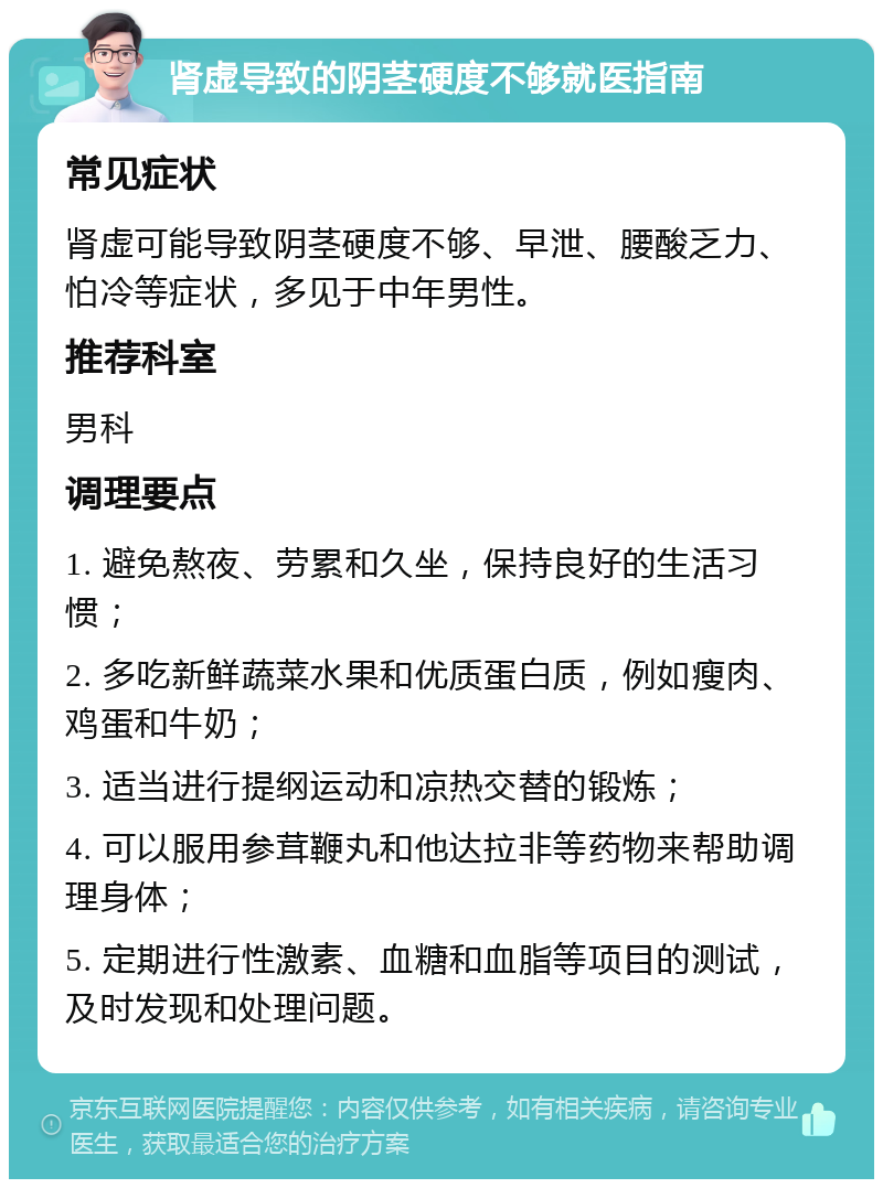 肾虚导致的阴茎硬度不够就医指南 常见症状 肾虚可能导致阴茎硬度不够、早泄、腰酸乏力、怕冷等症状，多见于中年男性。 推荐科室 男科 调理要点 1. 避免熬夜、劳累和久坐，保持良好的生活习惯； 2. 多吃新鲜蔬菜水果和优质蛋白质，例如瘦肉、鸡蛋和牛奶； 3. 适当进行提纲运动和凉热交替的锻炼； 4. 可以服用参茸鞭丸和他达拉非等药物来帮助调理身体； 5. 定期进行性激素、血糖和血脂等项目的测试，及时发现和处理问题。