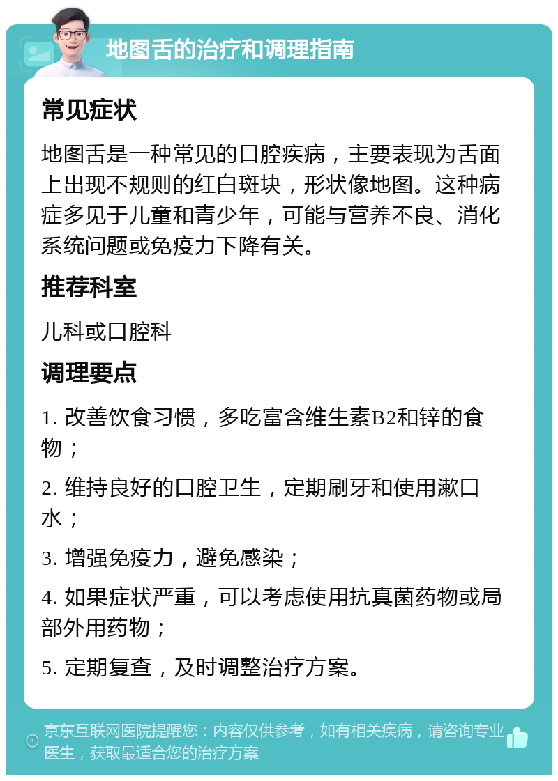 地图舌的治疗和调理指南 常见症状 地图舌是一种常见的口腔疾病，主要表现为舌面上出现不规则的红白斑块，形状像地图。这种病症多见于儿童和青少年，可能与营养不良、消化系统问题或免疫力下降有关。 推荐科室 儿科或口腔科 调理要点 1. 改善饮食习惯，多吃富含维生素B2和锌的食物； 2. 维持良好的口腔卫生，定期刷牙和使用漱口水； 3. 增强免疫力，避免感染； 4. 如果症状严重，可以考虑使用抗真菌药物或局部外用药物； 5. 定期复查，及时调整治疗方案。