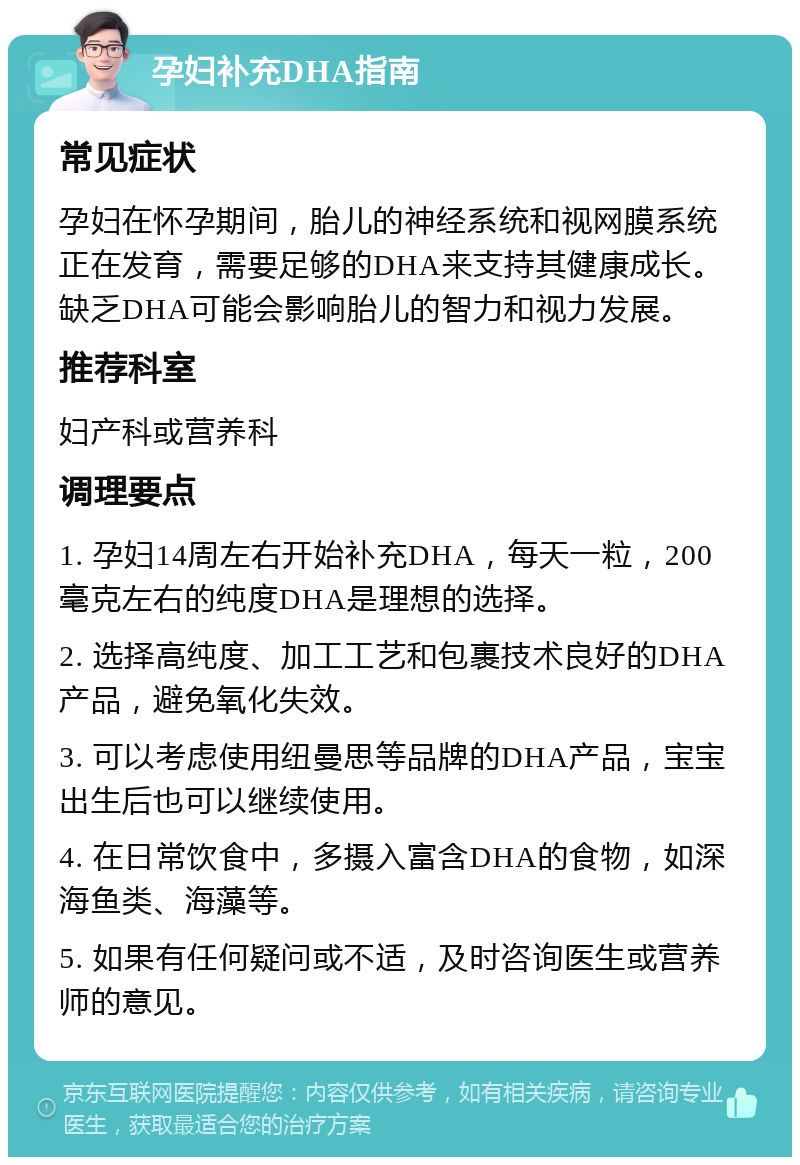 孕妇补充DHA指南 常见症状 孕妇在怀孕期间，胎儿的神经系统和视网膜系统正在发育，需要足够的DHA来支持其健康成长。缺乏DHA可能会影响胎儿的智力和视力发展。 推荐科室 妇产科或营养科 调理要点 1. 孕妇14周左右开始补充DHA，每天一粒，200毫克左右的纯度DHA是理想的选择。 2. 选择高纯度、加工工艺和包裹技术良好的DHA产品，避免氧化失效。 3. 可以考虑使用纽曼思等品牌的DHA产品，宝宝出生后也可以继续使用。 4. 在日常饮食中，多摄入富含DHA的食物，如深海鱼类、海藻等。 5. 如果有任何疑问或不适，及时咨询医生或营养师的意见。