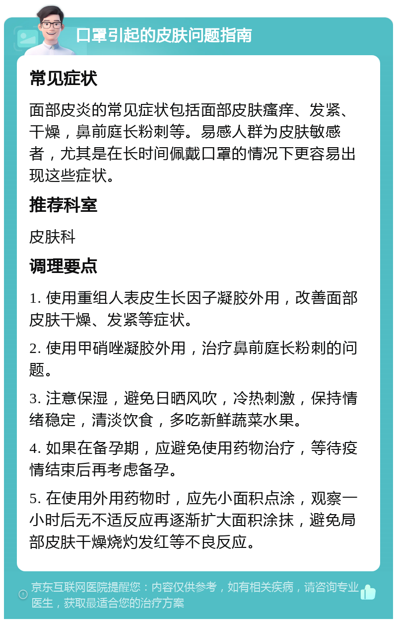 口罩引起的皮肤问题指南 常见症状 面部皮炎的常见症状包括面部皮肤瘙痒、发紧、干燥，鼻前庭长粉刺等。易感人群为皮肤敏感者，尤其是在长时间佩戴口罩的情况下更容易出现这些症状。 推荐科室 皮肤科 调理要点 1. 使用重组人表皮生长因子凝胶外用，改善面部皮肤干燥、发紧等症状。 2. 使用甲硝唑凝胶外用，治疗鼻前庭长粉刺的问题。 3. 注意保湿，避免日晒风吹，冷热刺激，保持情绪稳定，清淡饮食，多吃新鲜蔬菜水果。 4. 如果在备孕期，应避免使用药物治疗，等待疫情结束后再考虑备孕。 5. 在使用外用药物时，应先小面积点涂，观察一小时后无不适反应再逐渐扩大面积涂抹，避免局部皮肤干燥烧灼发红等不良反应。