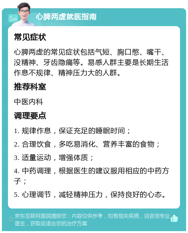 心脾两虚就医指南 常见症状 心脾两虚的常见症状包括气短、胸口憋、嘴干、没精神、牙齿隐痛等。易感人群主要是长期生活作息不规律、精神压力大的人群。 推荐科室 中医内科 调理要点 1. 规律作息，保证充足的睡眠时间； 2. 合理饮食，多吃易消化、营养丰富的食物； 3. 适量运动，增强体质； 4. 中药调理，根据医生的建议服用相应的中药方子； 5. 心理调节，减轻精神压力，保持良好的心态。