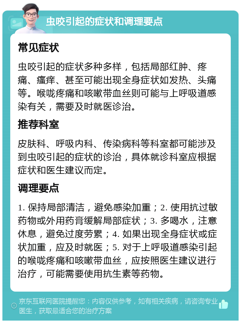 虫咬引起的症状和调理要点 常见症状 虫咬引起的症状多种多样，包括局部红肿、疼痛、瘙痒、甚至可能出现全身症状如发热、头痛等。喉咙疼痛和咳嗽带血丝则可能与上呼吸道感染有关，需要及时就医诊治。 推荐科室 皮肤科、呼吸内科、传染病科等科室都可能涉及到虫咬引起的症状的诊治，具体就诊科室应根据症状和医生建议而定。 调理要点 1. 保持局部清洁，避免感染加重；2. 使用抗过敏药物或外用药膏缓解局部症状；3. 多喝水，注意休息，避免过度劳累；4. 如果出现全身症状或症状加重，应及时就医；5. 对于上呼吸道感染引起的喉咙疼痛和咳嗽带血丝，应按照医生建议进行治疗，可能需要使用抗生素等药物。