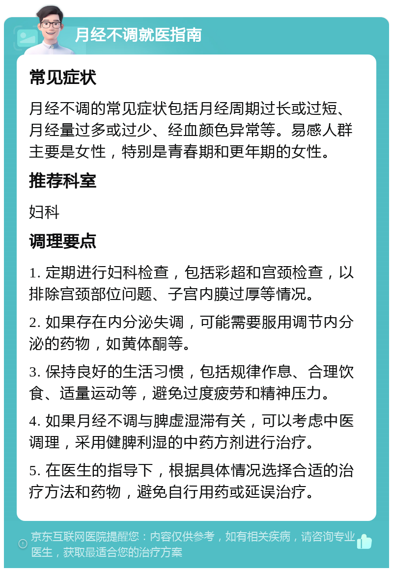 月经不调就医指南 常见症状 月经不调的常见症状包括月经周期过长或过短、月经量过多或过少、经血颜色异常等。易感人群主要是女性，特别是青春期和更年期的女性。 推荐科室 妇科 调理要点 1. 定期进行妇科检查，包括彩超和宫颈检查，以排除宫颈部位问题、子宫内膜过厚等情况。 2. 如果存在内分泌失调，可能需要服用调节内分泌的药物，如黄体酮等。 3. 保持良好的生活习惯，包括规律作息、合理饮食、适量运动等，避免过度疲劳和精神压力。 4. 如果月经不调与脾虚湿滞有关，可以考虑中医调理，采用健脾利湿的中药方剂进行治疗。 5. 在医生的指导下，根据具体情况选择合适的治疗方法和药物，避免自行用药或延误治疗。