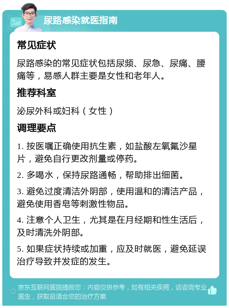 尿路感染就医指南 常见症状 尿路感染的常见症状包括尿频、尿急、尿痛、腰痛等，易感人群主要是女性和老年人。 推荐科室 泌尿外科或妇科（女性） 调理要点 1. 按医嘱正确使用抗生素，如盐酸左氧氟沙星片，避免自行更改剂量或停药。 2. 多喝水，保持尿路通畅，帮助排出细菌。 3. 避免过度清洁外阴部，使用温和的清洁产品，避免使用香皂等刺激性物品。 4. 注意个人卫生，尤其是在月经期和性生活后，及时清洗外阴部。 5. 如果症状持续或加重，应及时就医，避免延误治疗导致并发症的发生。