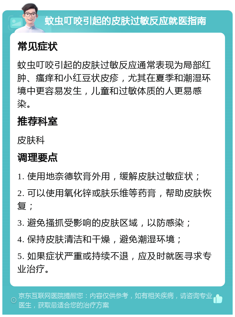 蚊虫叮咬引起的皮肤过敏反应就医指南 常见症状 蚊虫叮咬引起的皮肤过敏反应通常表现为局部红肿、瘙痒和小红豆状皮疹，尤其在夏季和潮湿环境中更容易发生，儿童和过敏体质的人更易感染。 推荐科室 皮肤科 调理要点 1. 使用地奈德软膏外用，缓解皮肤过敏症状； 2. 可以使用氧化锌或肤乐维等药膏，帮助皮肤恢复； 3. 避免搔抓受影响的皮肤区域，以防感染； 4. 保持皮肤清洁和干燥，避免潮湿环境； 5. 如果症状严重或持续不退，应及时就医寻求专业治疗。