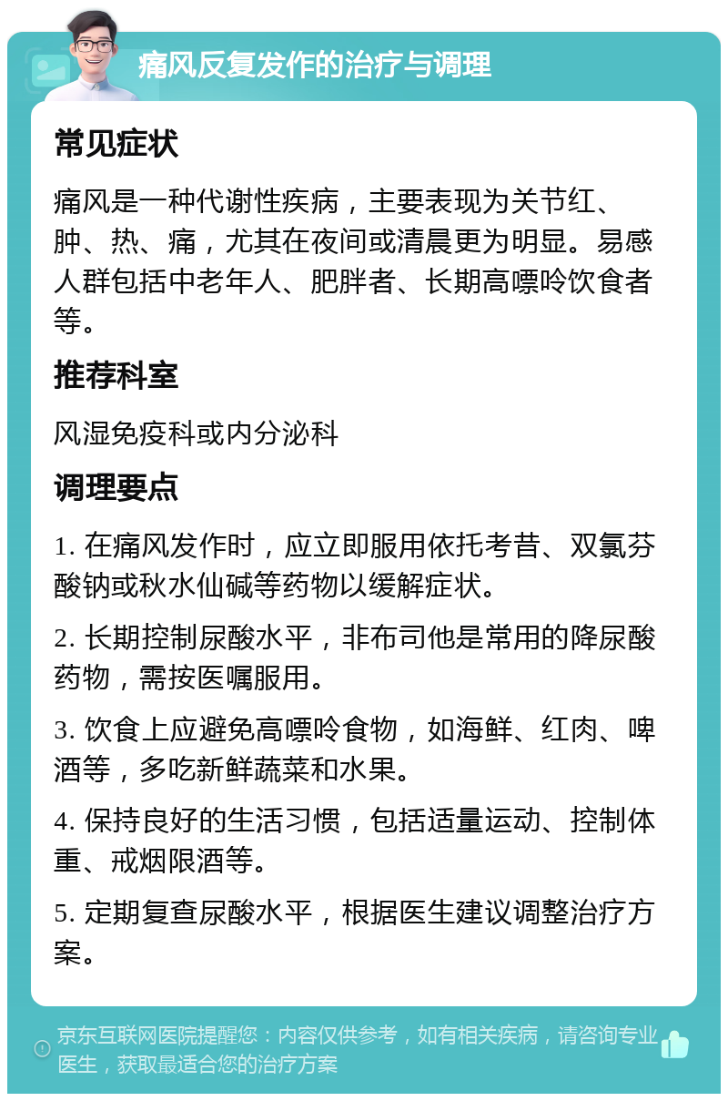 痛风反复发作的治疗与调理 常见症状 痛风是一种代谢性疾病，主要表现为关节红、肿、热、痛，尤其在夜间或清晨更为明显。易感人群包括中老年人、肥胖者、长期高嘌呤饮食者等。 推荐科室 风湿免疫科或内分泌科 调理要点 1. 在痛风发作时，应立即服用依托考昔、双氯芬酸钠或秋水仙碱等药物以缓解症状。 2. 长期控制尿酸水平，非布司他是常用的降尿酸药物，需按医嘱服用。 3. 饮食上应避免高嘌呤食物，如海鲜、红肉、啤酒等，多吃新鲜蔬菜和水果。 4. 保持良好的生活习惯，包括适量运动、控制体重、戒烟限酒等。 5. 定期复查尿酸水平，根据医生建议调整治疗方案。