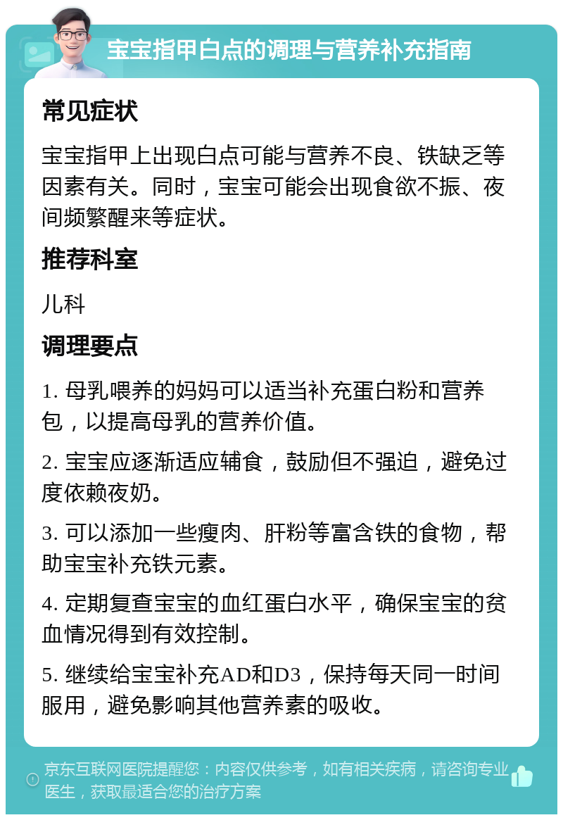 宝宝指甲白点的调理与营养补充指南 常见症状 宝宝指甲上出现白点可能与营养不良、铁缺乏等因素有关。同时，宝宝可能会出现食欲不振、夜间频繁醒来等症状。 推荐科室 儿科 调理要点 1. 母乳喂养的妈妈可以适当补充蛋白粉和营养包，以提高母乳的营养价值。 2. 宝宝应逐渐适应辅食，鼓励但不强迫，避免过度依赖夜奶。 3. 可以添加一些瘦肉、肝粉等富含铁的食物，帮助宝宝补充铁元素。 4. 定期复查宝宝的血红蛋白水平，确保宝宝的贫血情况得到有效控制。 5. 继续给宝宝补充AD和D3，保持每天同一时间服用，避免影响其他营养素的吸收。