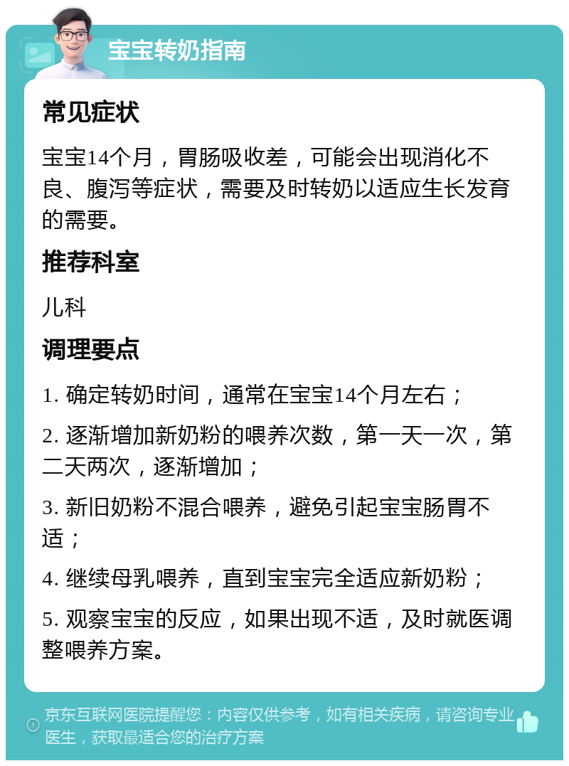 宝宝转奶指南 常见症状 宝宝14个月，胃肠吸收差，可能会出现消化不良、腹泻等症状，需要及时转奶以适应生长发育的需要。 推荐科室 儿科 调理要点 1. 确定转奶时间，通常在宝宝14个月左右； 2. 逐渐增加新奶粉的喂养次数，第一天一次，第二天两次，逐渐增加； 3. 新旧奶粉不混合喂养，避免引起宝宝肠胃不适； 4. 继续母乳喂养，直到宝宝完全适应新奶粉； 5. 观察宝宝的反应，如果出现不适，及时就医调整喂养方案。