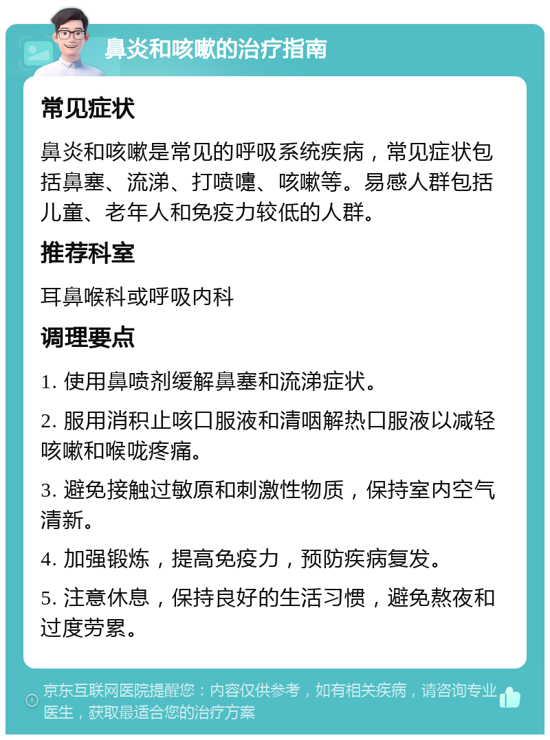 鼻炎和咳嗽的治疗指南 常见症状 鼻炎和咳嗽是常见的呼吸系统疾病，常见症状包括鼻塞、流涕、打喷嚏、咳嗽等。易感人群包括儿童、老年人和免疫力较低的人群。 推荐科室 耳鼻喉科或呼吸内科 调理要点 1. 使用鼻喷剂缓解鼻塞和流涕症状。 2. 服用消积止咳口服液和清咽解热口服液以减轻咳嗽和喉咙疼痛。 3. 避免接触过敏原和刺激性物质，保持室内空气清新。 4. 加强锻炼，提高免疫力，预防疾病复发。 5. 注意休息，保持良好的生活习惯，避免熬夜和过度劳累。