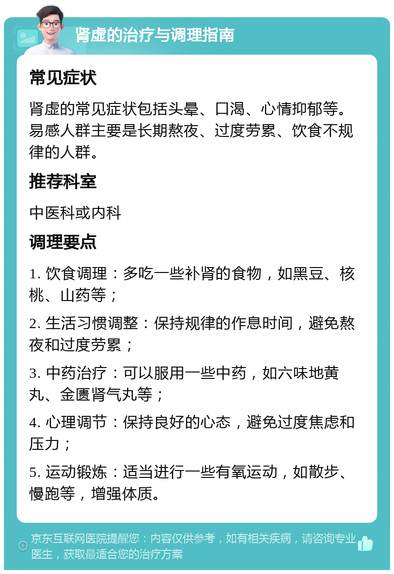 肾虚的治疗与调理指南 常见症状 肾虚的常见症状包括头晕、口渴、心情抑郁等。易感人群主要是长期熬夜、过度劳累、饮食不规律的人群。 推荐科室 中医科或内科 调理要点 1. 饮食调理：多吃一些补肾的食物，如黑豆、核桃、山药等； 2. 生活习惯调整：保持规律的作息时间，避免熬夜和过度劳累； 3. 中药治疗：可以服用一些中药，如六味地黄丸、金匮肾气丸等； 4. 心理调节：保持良好的心态，避免过度焦虑和压力； 5. 运动锻炼：适当进行一些有氧运动，如散步、慢跑等，增强体质。