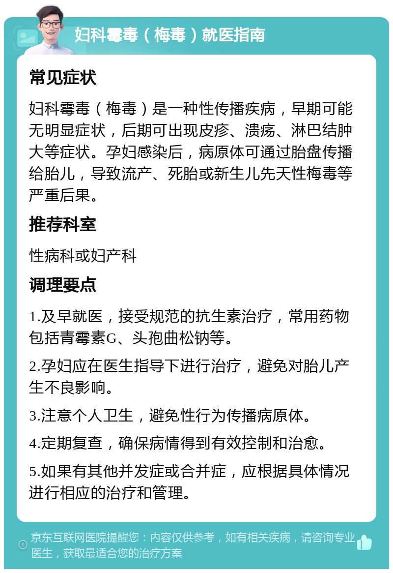 妇科霉毒（梅毒）就医指南 常见症状 妇科霉毒（梅毒）是一种性传播疾病，早期可能无明显症状，后期可出现皮疹、溃疡、淋巴结肿大等症状。孕妇感染后，病原体可通过胎盘传播给胎儿，导致流产、死胎或新生儿先天性梅毒等严重后果。 推荐科室 性病科或妇产科 调理要点 1.及早就医，接受规范的抗生素治疗，常用药物包括青霉素G、头孢曲松钠等。 2.孕妇应在医生指导下进行治疗，避免对胎儿产生不良影响。 3.注意个人卫生，避免性行为传播病原体。 4.定期复查，确保病情得到有效控制和治愈。 5.如果有其他并发症或合并症，应根据具体情况进行相应的治疗和管理。