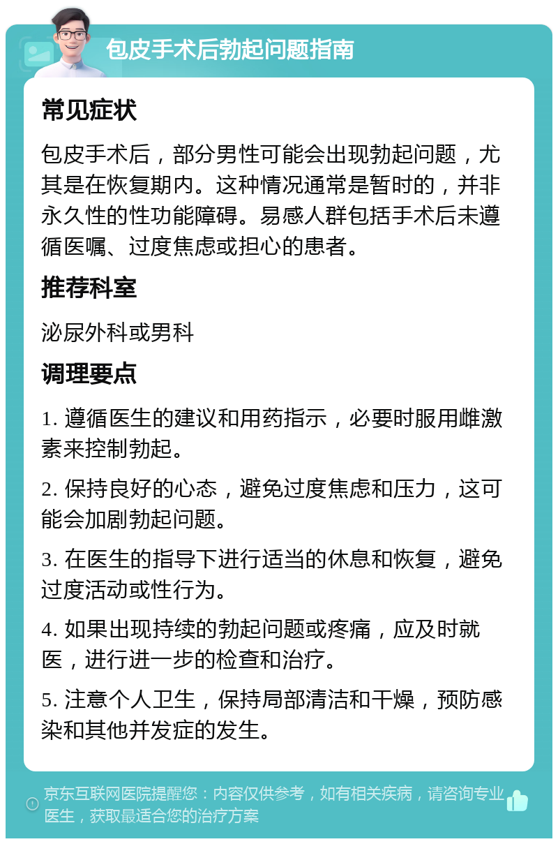 包皮手术后勃起问题指南 常见症状 包皮手术后，部分男性可能会出现勃起问题，尤其是在恢复期内。这种情况通常是暂时的，并非永久性的性功能障碍。易感人群包括手术后未遵循医嘱、过度焦虑或担心的患者。 推荐科室 泌尿外科或男科 调理要点 1. 遵循医生的建议和用药指示，必要时服用雌激素来控制勃起。 2. 保持良好的心态，避免过度焦虑和压力，这可能会加剧勃起问题。 3. 在医生的指导下进行适当的休息和恢复，避免过度活动或性行为。 4. 如果出现持续的勃起问题或疼痛，应及时就医，进行进一步的检查和治疗。 5. 注意个人卫生，保持局部清洁和干燥，预防感染和其他并发症的发生。