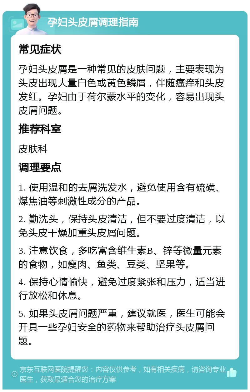 孕妇头皮屑调理指南 常见症状 孕妇头皮屑是一种常见的皮肤问题，主要表现为头皮出现大量白色或黄色鳞屑，伴随瘙痒和头皮发红。孕妇由于荷尔蒙水平的变化，容易出现头皮屑问题。 推荐科室 皮肤科 调理要点 1. 使用温和的去屑洗发水，避免使用含有硫磺、煤焦油等刺激性成分的产品。 2. 勤洗头，保持头皮清洁，但不要过度清洁，以免头皮干燥加重头皮屑问题。 3. 注意饮食，多吃富含维生素B、锌等微量元素的食物，如瘦肉、鱼类、豆类、坚果等。 4. 保持心情愉快，避免过度紧张和压力，适当进行放松和休息。 5. 如果头皮屑问题严重，建议就医，医生可能会开具一些孕妇安全的药物来帮助治疗头皮屑问题。