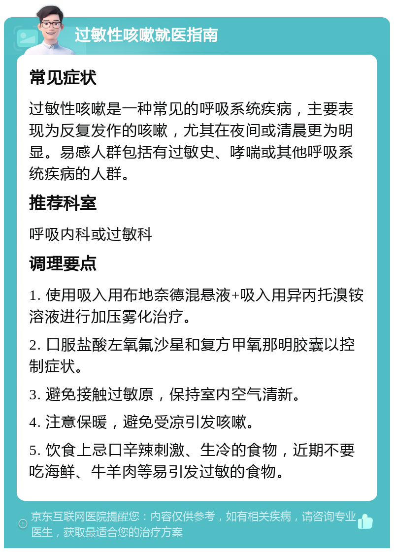 过敏性咳嗽就医指南 常见症状 过敏性咳嗽是一种常见的呼吸系统疾病，主要表现为反复发作的咳嗽，尤其在夜间或清晨更为明显。易感人群包括有过敏史、哮喘或其他呼吸系统疾病的人群。 推荐科室 呼吸内科或过敏科 调理要点 1. 使用吸入用布地奈德混悬液+吸入用异丙托溴铵溶液进行加压雾化治疗。 2. 口服盐酸左氧氟沙星和复方甲氧那明胶囊以控制症状。 3. 避免接触过敏原，保持室内空气清新。 4. 注意保暖，避免受凉引发咳嗽。 5. 饮食上忌口辛辣刺激、生冷的食物，近期不要吃海鲜、牛羊肉等易引发过敏的食物。