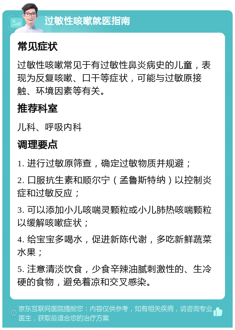 过敏性咳嗽就医指南 常见症状 过敏性咳嗽常见于有过敏性鼻炎病史的儿童，表现为反复咳嗽、口干等症状，可能与过敏原接触、环境因素等有关。 推荐科室 儿科、呼吸内科 调理要点 1. 进行过敏原筛查，确定过敏物质并规避； 2. 口服抗生素和顺尔宁（孟鲁斯特纳）以控制炎症和过敏反应； 3. 可以添加小儿咳喘灵颗粒或小儿肺热咳喘颗粒以缓解咳嗽症状； 4. 给宝宝多喝水，促进新陈代谢，多吃新鲜蔬菜水果； 5. 注意清淡饮食，少食辛辣油腻刺激性的、生冷硬的食物，避免着凉和交叉感染。